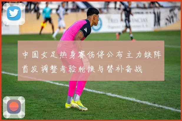 中国女足热身赛伤停公布主力缺阵首发调整考验轮换与替补备战