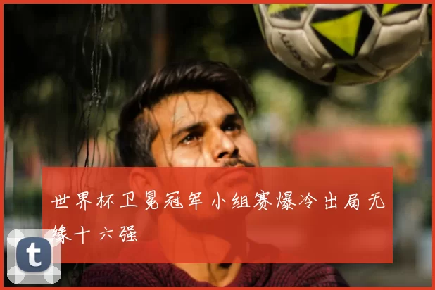 世界杯卫冕冠军小组赛爆冷出局无缘十六强