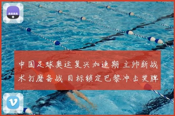 中国足球奥运复兴加速期 主帅新战术打磨备战 目标锁定巴黎冲击奖牌