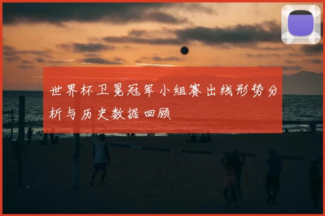 世界杯卫冕冠军小组赛出线形势分析与历史数据回顾