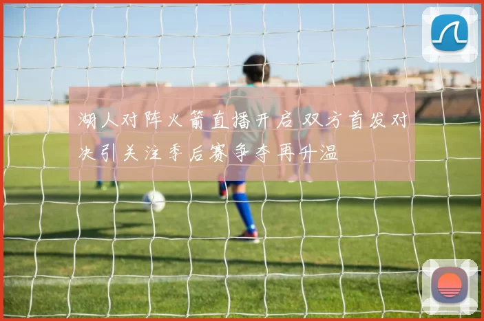 湖人对阵火箭直播开启 双方首发对决引关注季后赛争夺再升温