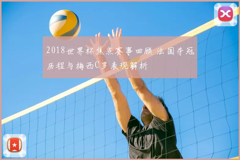 2018世界杯焦点赛事回顾 法国夺冠历程与梅西C罗表现解析