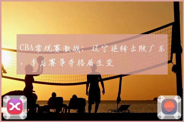 CBA常规赛激战：辽宁逆转击败广东，季后赛争夺格局生变