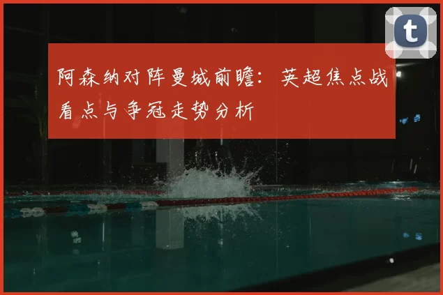 阿森纳对阵曼城前瞻：英超焦点战看点与争冠走势分析