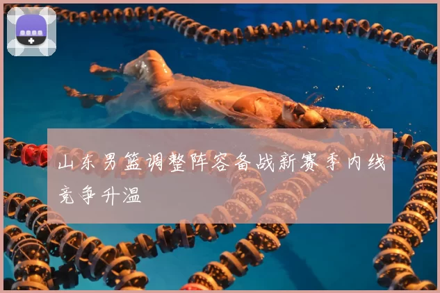 山东男篮调整阵容备战新赛季内线竞争升温