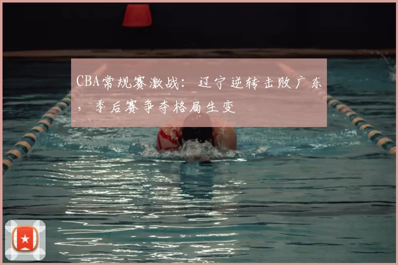 CBA常规赛激战：辽宁逆转击败广东，季后赛争夺格局生变