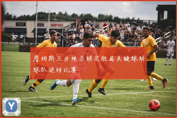 詹姆斯三分绝杀锁定胜局关键球助球队逆转比赛