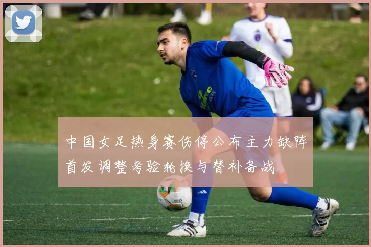 中国女足热身赛伤停公布主力缺阵首发调整考验轮换与替补备战
