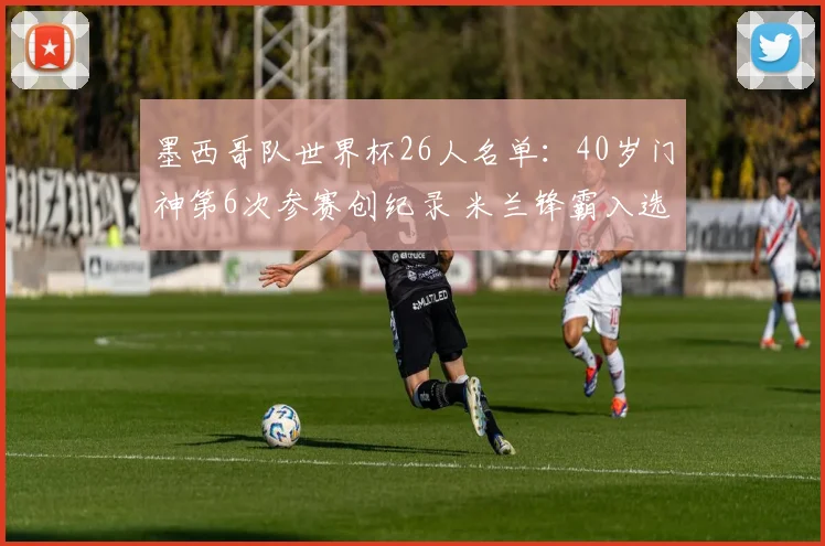 墨西哥队世界杯26人名单:40岁门神第6次参赛创纪录 米兰锋霸入选