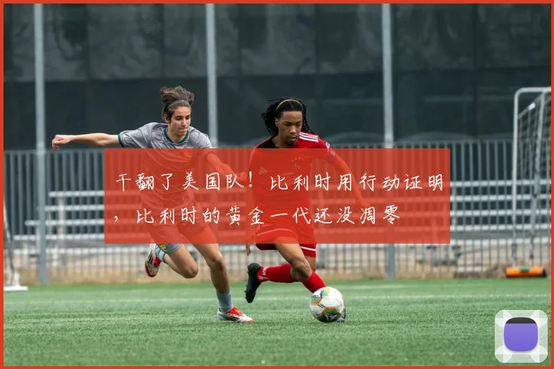干翻了美国队！比利时用行动证明，比利时的黄金一代还没凋零