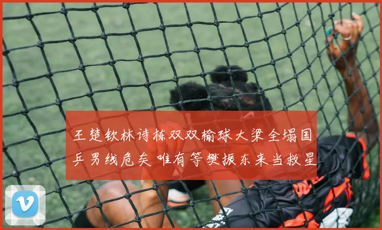 王楚钦林诗栋双双输球大梁全塌国乒男线危矣 唯有等樊振东来当救星