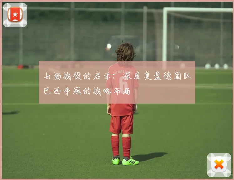 七场战役的启示:深度复盘德国队巴西夺冠的战略布局