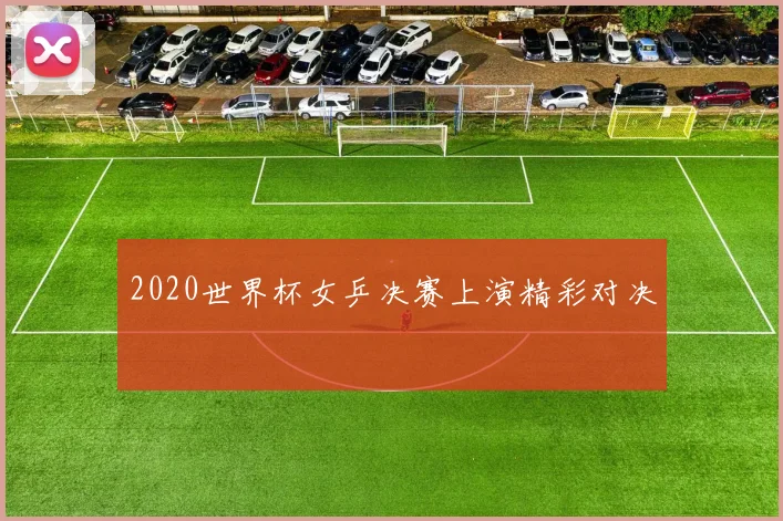 2020世界杯女乒决赛上演精彩对决
