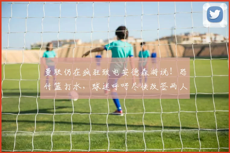 曼联仍在疯狂致电安德森游说！恐竹篮打水，球迷呼吁尽快改签两人
