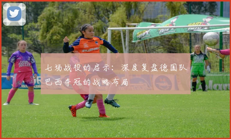 七场战役的启示：深度复盘德国队巴西夺冠的战略布局