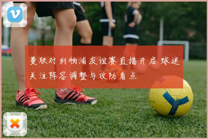 曼联对利物浦友谊赛直播开启 球迷关注阵容调整与攻防看点
