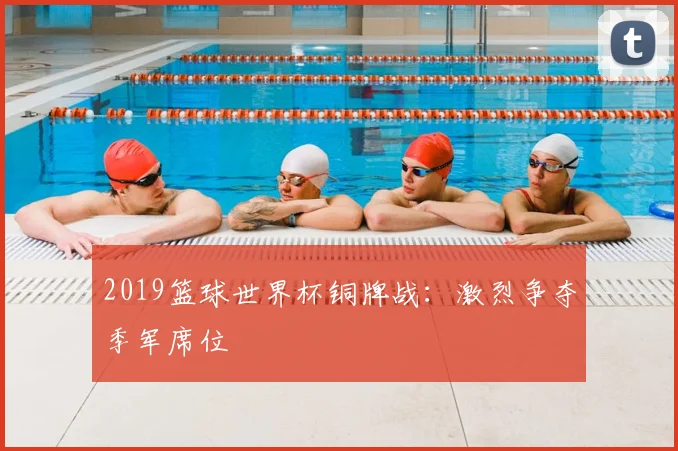 2019篮球世界杯铜牌战:激烈争夺季军席位