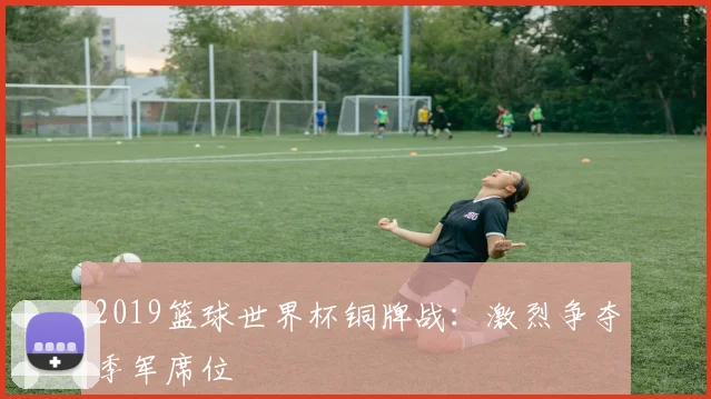 2019篮球世界杯铜牌战：激烈争夺季军席位