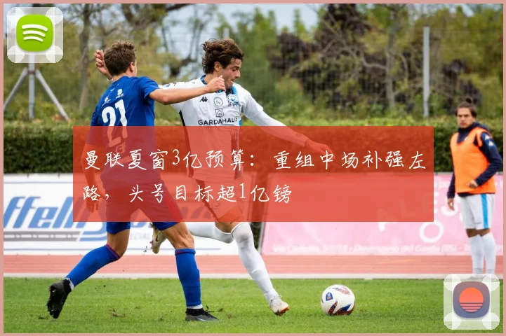 曼联夏窗3亿预算：重组中场补强左路，头号目标超1亿镑