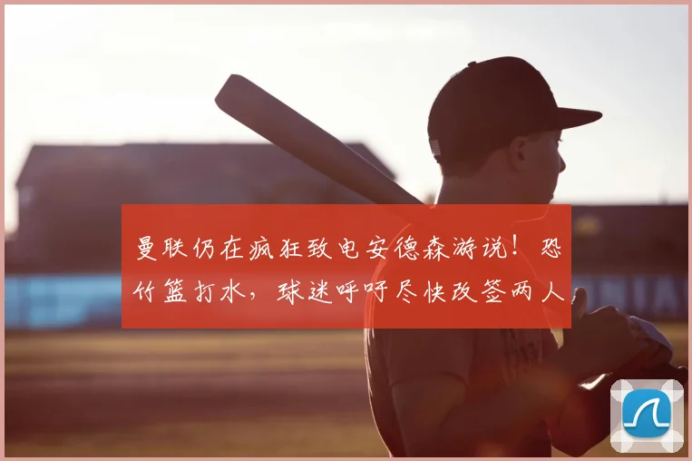 曼联仍在疯狂致电安德森游说！恐竹篮打水，球迷呼吁尽快改签两人