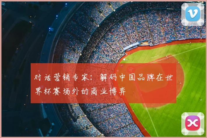 对话营销专家:解码中国品牌在世界杯赛场外的商业博弈