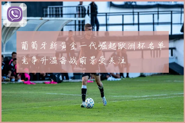 葡萄牙新黄金一代崛起欧洲杯名单竞争升温备战前景受关注