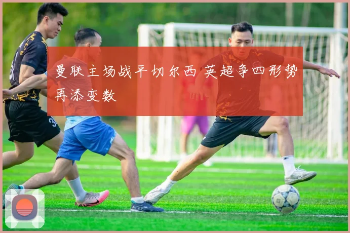 曼联主场战平切尔西 英超争四形势再添变数