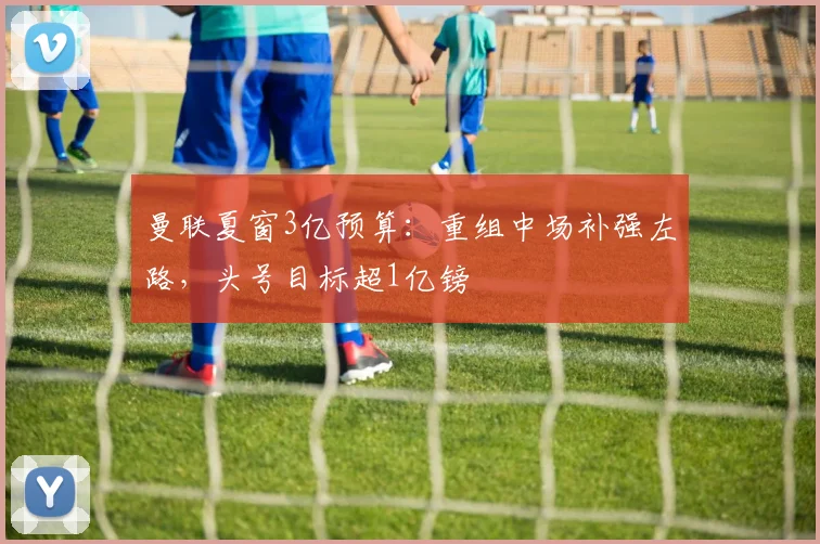 曼联夏窗3亿预算：重组中场补强左路，头号目标超1亿镑