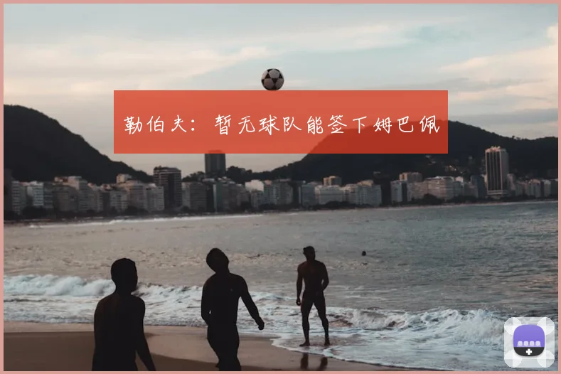 勒伯夫:暂无球队能签下姆巴佩