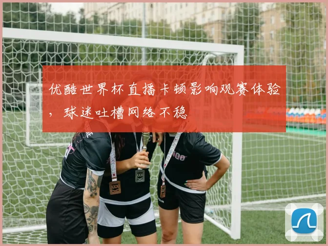 优酷世界杯直播卡顿影响观赛体验，球迷吐槽网络不稳