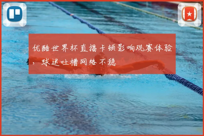 优酷世界杯直播卡顿影响观赛体验，球迷吐槽网络不稳